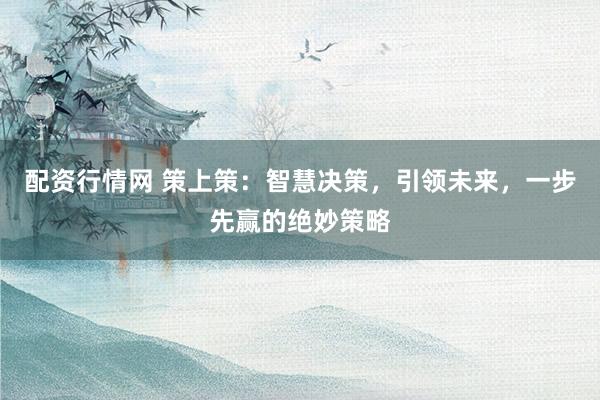配资行情网 策上策：智慧决策，引领未来，一步先赢的绝妙策略