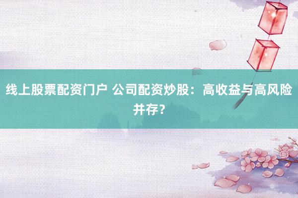 线上股票配资门户 公司配资炒股：高收益与高风险并存？