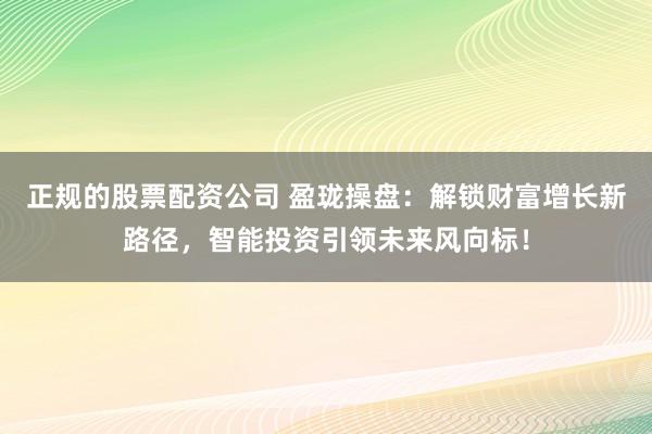 正规的股票配资公司 盈珑操盘：解锁财富增长新路径，智能投资引领未来风向标！