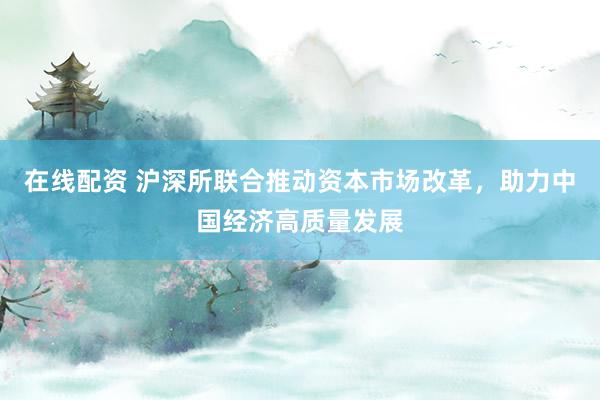 在线配资 沪深所联合推动资本市场改革，助力中国经济高质量发展