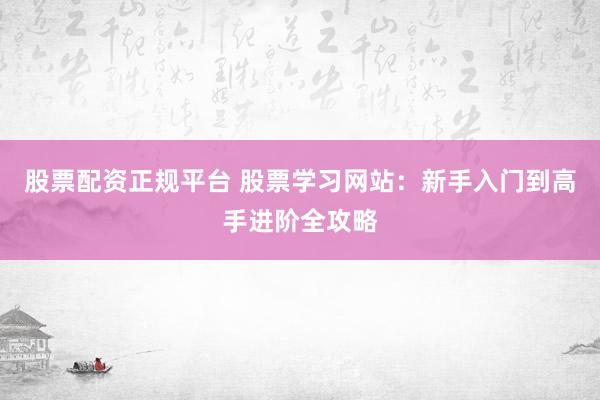 股票配资正规平台 股票学习网站：新手入门到高手进阶全攻略