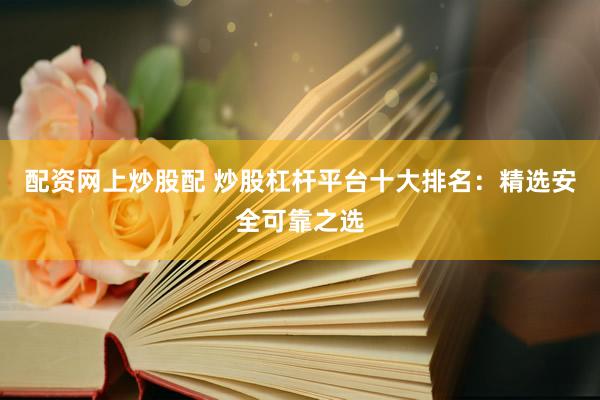 配资网上炒股配 炒股杠杆平台十大排名：精选安全可靠之选