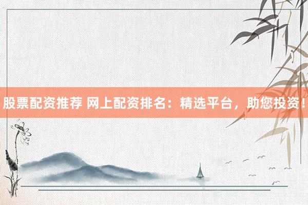 股票配资推荐 网上配资排名：精选平台，助您投资！
