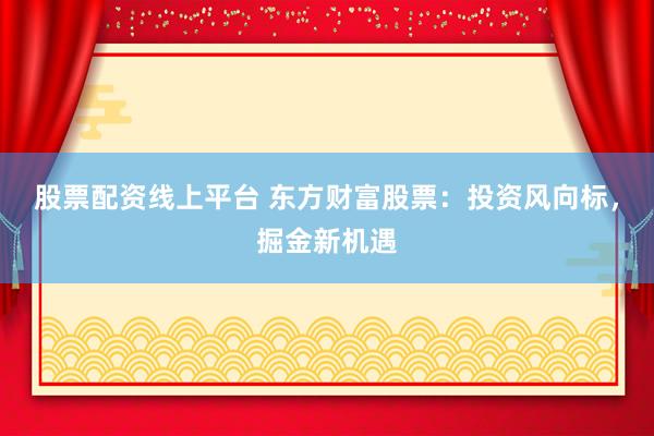 股票配资线上平台 东方财富股票：投资风向标，掘金新机遇
