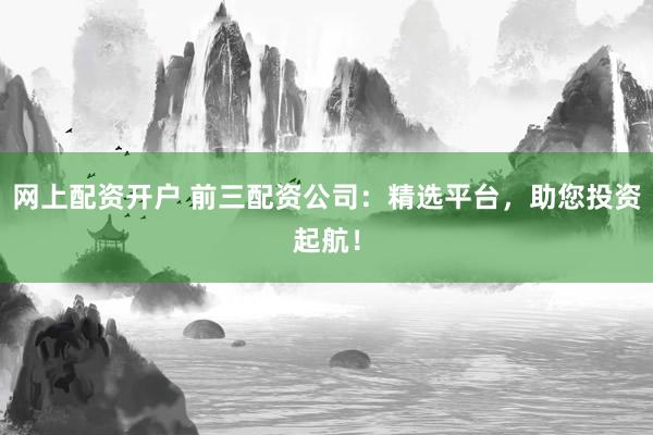 网上配资开户 前三配资公司：精选平台，助您投资起航！