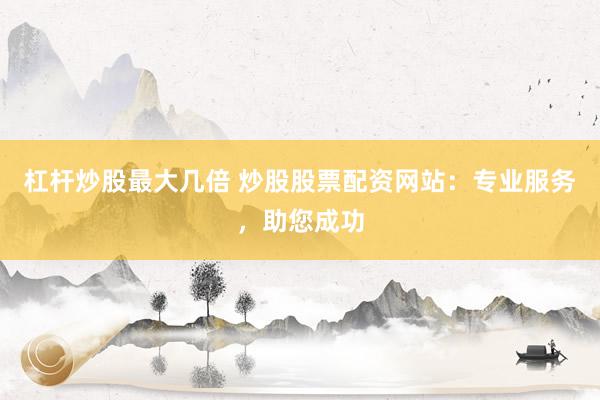 杠杆炒股最大几倍 炒股股票配资网站：专业服务，助您成功