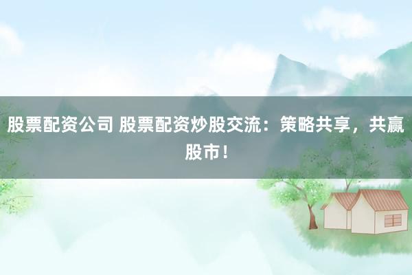 股票配资公司 股票配资炒股交流：策略共享，共赢股市！