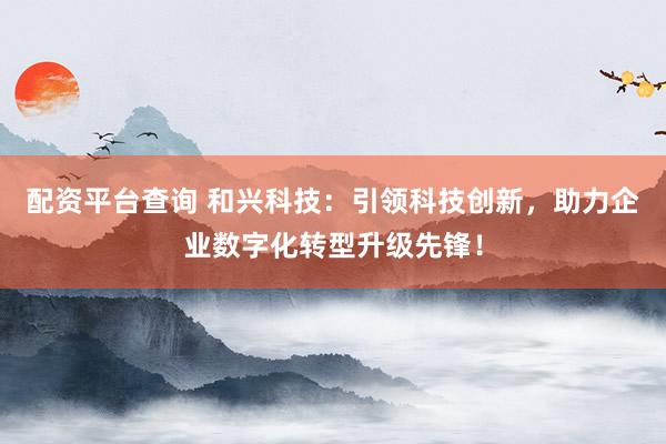 配资平台查询 和兴科技：引领科技创新，助力企业数字化转型升级先锋！