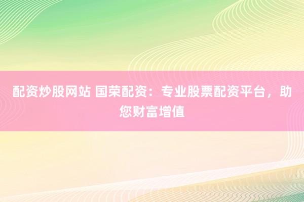 配资炒股网站 国荣配资：专业股票配资平台，助您财富增值