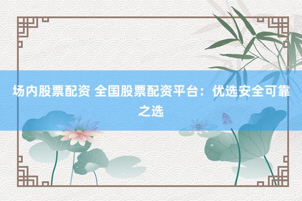 场内股票配资 全国股票配资平台：优选安全可靠之选