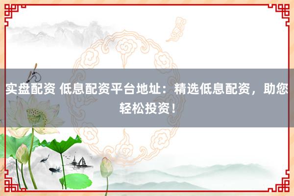 实盘配资 低息配资平台地址：精选低息配资，助您轻松投资！