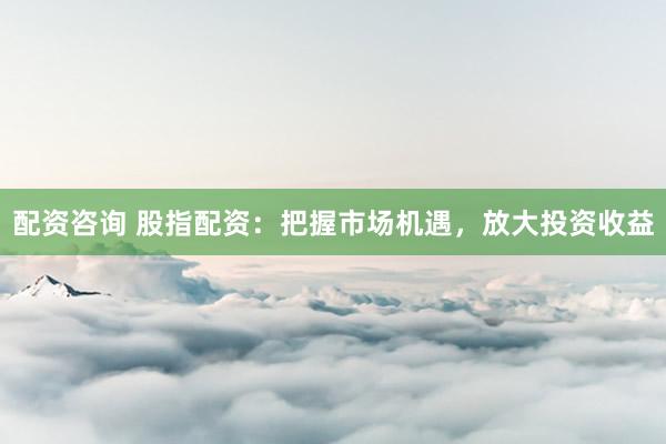 配资咨询 股指配资：把握市场机遇，放大投资收益
