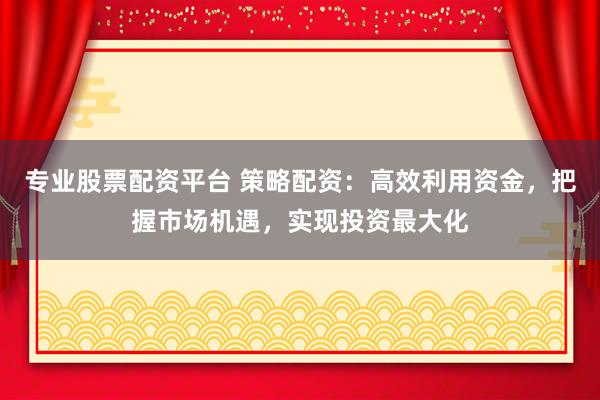 专业股票配资平台 策略配资：高效利用资金，把握市场机遇，实现投资最大化
