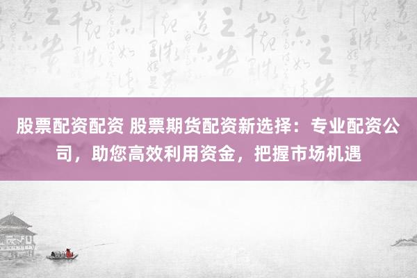 股票配资配资 股票期货配资新选择：专业配资公司，助您高效利用资金，把握市场机遇