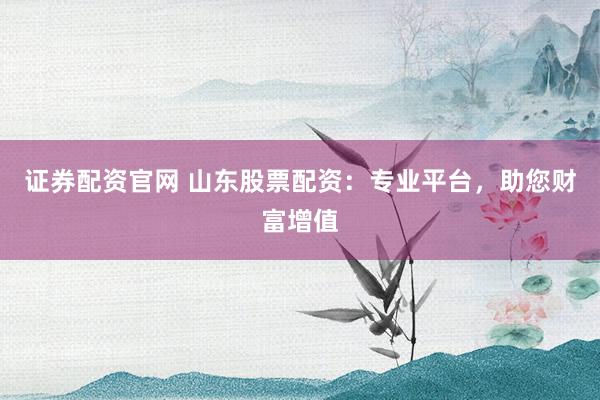 证券配资官网 山东股票配资：专业平台，助您财富增值