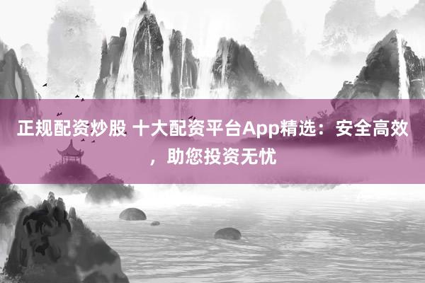 正规配资炒股 十大配资平台App精选：安全高效，助您投资无忧