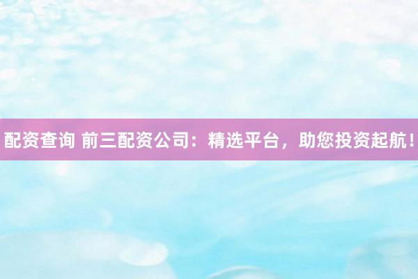 配资查询 前三配资公司：精选平台，助您投资起航！