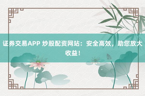 证券交易APP 炒股配资网站：安全高效，助您放大收益！