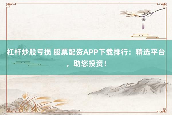 杠杆炒股亏损 股票配资APP下载排行：精选平台，助您投资！