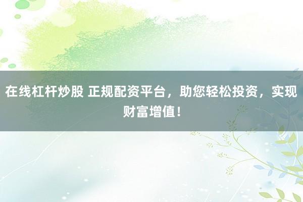 在线杠杆炒股 正规配资平台，助您轻松投资，实现财富增值！