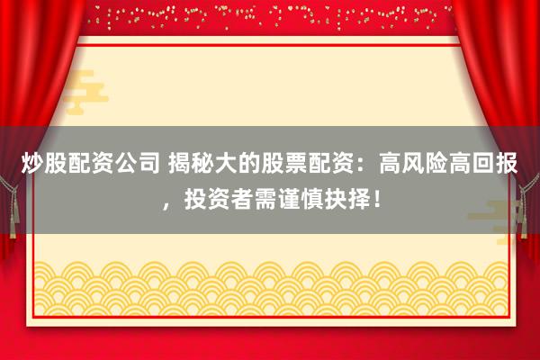 炒股配资公司 揭秘大的股票配资:高风险高回报,投资者需谨慎抉择!
