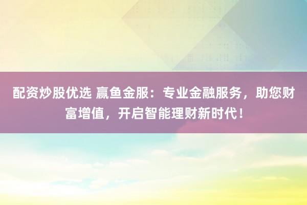 配资炒股优选 赢鱼金服：专业金融服务，助您财富增值，开启智能理财新时代！