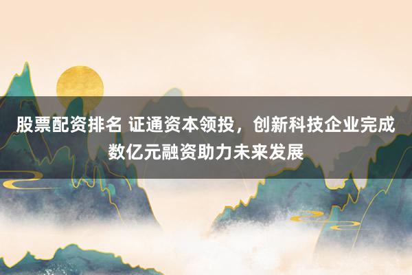 股票配资排名 证通资本领投，创新科技企业完成数亿元融资助力未来发展