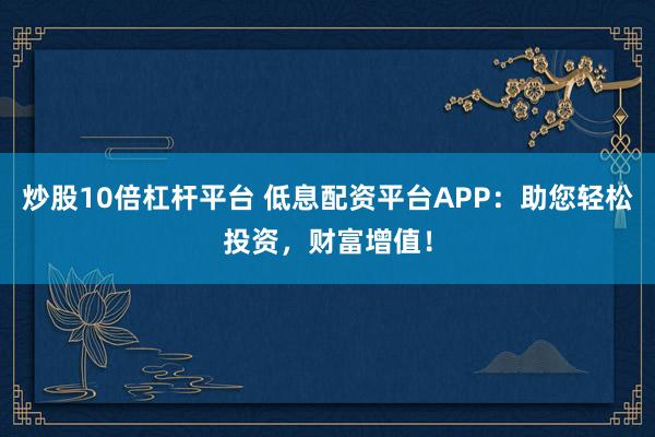 炒股10倍杠杆平台 低息配资平台APP：助您轻松投资，财富增值！