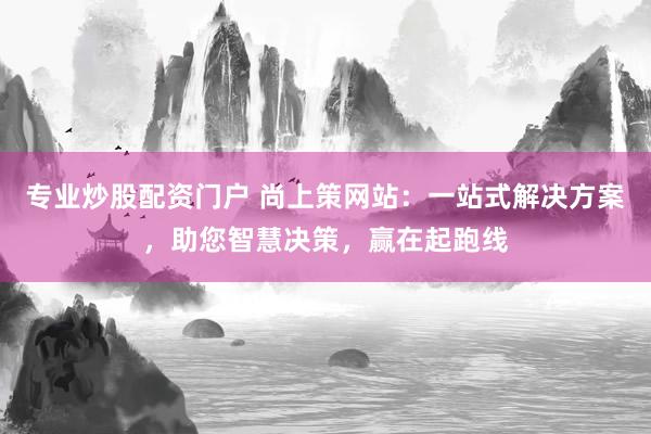 专业炒股配资门户 尚上策网站：一站式解决方案，助您智慧决策，赢在起跑线