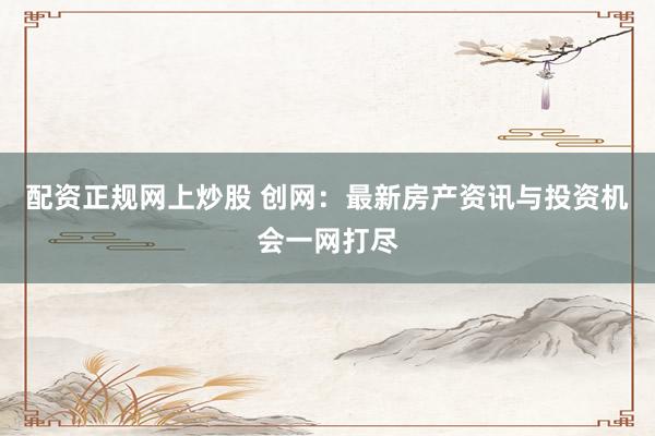 配资正规网上炒股 创网：最新房产资讯与投资机会一网打尽