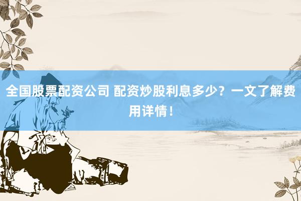 全国股票配资公司 配资炒股利息多少？一文了解费用详情！