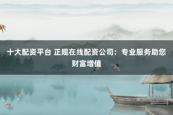 十大配资平台 正规在线配资公司：专业服务助您财富增值