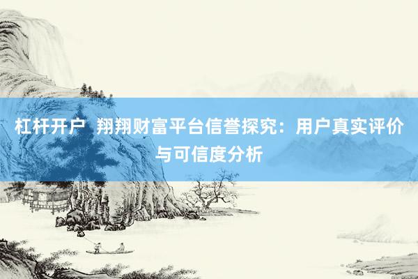杠杆开户  翔翔财富平台信誉探究：用户真实评价与可信度分析