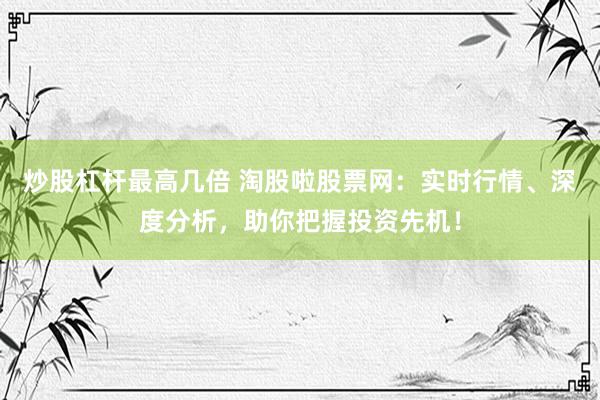 炒股杠杆最高几倍 淘股啦股票网：实时行情、深度分析，助你把握投资先机！