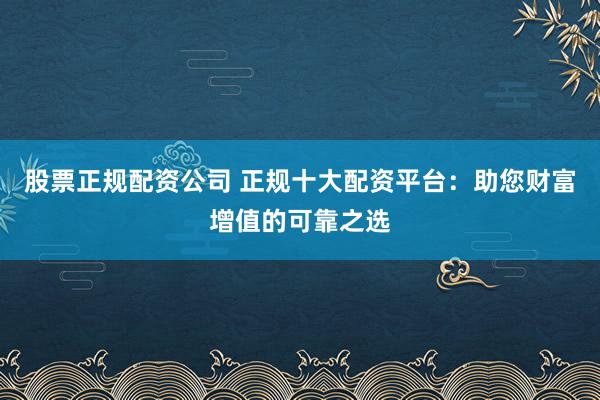股票正规配资公司 正规十大配资平台：助您财富增值的可靠之选